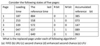 Consider the following states of five pages:
Page
Loading
The
last R bit
M bit
Accumulated
time
reference time
reference bit
187
884
1
385
2
253
558
1
073
339
572
147
4
047
637
1
1
089
5
411
640
1
063
What is the replaced page under each of following algorithm?
(a) FIFO (b) LRU (c) second chance (d) enhanced second chance (e) LFU
3.
