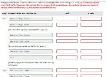 Prepare journal entries to record transactions related to compensated absences during 2025 and 2026. (If no entry is required,
select "No Entry" for the account titles and enter O for the amounts. Credit account titles are automatically indented when amount is
entered. Do not indent manually. List all debit entries before credit entries.)
Date Account Titles and Explanation
Debit
Credit
2025
Salaries and Wages Expense
2026
Salaries and Wages Payable
(To accrue the expense and liability for vacations)
Salaries and Wages Expense
Salaries and Wages Payable
(To accrue the expense and liability for sick pay)
Salaries and Wages Payable
Cash
(To record payment for compensated time when used by
employees)
Salaries and Wages Expense
Salaries and Wages Pavable