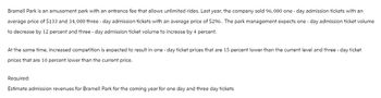 Bramell Park is an amusement park with an entrance fee that allows unlimited rides. Last year, the company sold 96,000 one-day admission tickets with an
average price of $133 and 34,000 three-day admission tickets with an average price of $296. The park management expects one-day admission ticket volume
to decrease by 12 percent and three-day admission ticket volume to increase by 4 percent.
At the same time, increased competition is expected to result in one-day ticket prices that are 15 percent lower than the current level and three-day ticket
prices that are 10 percent lower than the current price.
Required:
Estimate admission revenues for Bramell Park for the coming year for one day and three day tickets