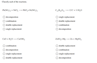 Classify each of the reactions.
Pb(NO,), + NiCl, → PBCI, +Ni(NO,)2
C12H„0| → 12C + 11 H,O
decomposition
single replacement
combination
double replacement
double replacement
combination
O single replacement
O decomposition
CaO + H,0 → Ca(OH),
ZnSO,+Mg – Zn + MgSO,
combination
double replacement
O decomposition
combination
O single replacement
O single replacement
double replacement
decomposition
