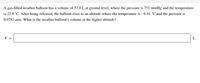 A gas-filled weather balloon has a volume of 57.0 L at ground level, where the pressure is 751 mmHg and the temperature
is 22.8 °C. After being released, the balloon rises to an altitude where the temperature is –6.91 °C and the pressure is
0.0783 atm. What is the weather balloon's volume at the higher altitude?
V =
L
