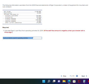 The following information was taken from the 20X1 financial statements of Eiger Corporation, a maker of equipment for mountain and
rock climbers:
Net income
Depreciation
Increase (decrease) in
Accounts receivable
Inventories
Prepaid expenses
Accounts payable
Salaries payable
Other current liabilities
$ 100,000
30,000
Cash provided by (used in) operating activities
110,000
(50,000)
15,000
(150,000)
15,000
(70,000)
Required:
1. Calculate Eiger's cash flow from operating activities for 20X1. (If the cash flow amount is negative, enter your answer with a
minus sign.)
8
< Prev
7 of 9
#
Next >