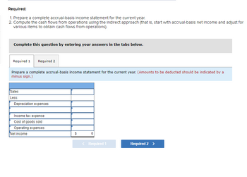 Required:
1. Prepare a complete accrual-basis income statement for the current year.
2. Compute the cash flows from operations using the Indirect approach (that is, start with accrual-basis net income and adjust for
various items to obtain cash flows from operations).
Complete this question by entering your answers in the tabs below.
Required 1 Required 2
Prepare a complete accrual-basis income statement for the current year. (Amounts to be deducted should be indicated by a
minus sign.)
Sales
Less:
Depreciation expenses
Income tax expense
Cost of goods sold
Operating expenses
Net income
$
0
< Required 1
Required 2 >