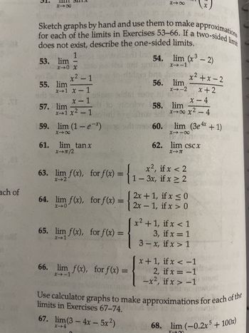 31
VE
ach of
818
53. lim
does not exist, describe the one-sided limits.
for each of the limits in Exercises 53-66. If a two-sided limit
1
X→0 X
55. lim
61.
57. lim
x² - 1
x→1 x-1
x-1
x1x² - 1
59. lim (1-e-*x)
818
lim tanx
98
XT/2
gold 30
65. lim f(x), for f(x) =
X-1
66. lim f(x), for f(x) =
X→-1
54.
(9 bri
56.
st
play. 58.
bus eh
40%
818
155 60.
lim (x³ - 2)
X→-1
lim
x--2
x <
63. lim f(x), for f(x) = { 1-3x, if x ≥ 2
X-2
X
x²+x-2
x+2
x-4
lim
xxx² - 4
lim (3e4x + 1)
8118
190
62. lim csc X
X-T
if
64. lim f(x), for f(x) = { 2x + 1, fx ≤0
if x >
[x²+1, if x < 1
3, if x = 1
3-x, if x > 1
x+1, if x < -1
2, if x = -1
-x², if x>-1
55100
Use calculator graphs to make approximations for each of the
Runware
limits in Exercises 67-74.
67. lim (3-4x - 5x²)
X-4
68. lim (-0.2x5 + 100x)