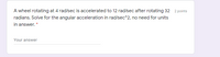A wheel rotating at 4 rad/sec is accelerated to 12 rad/sec after rotating 32 2 points
radians. Solve for the angular acceleration in rad/sec^2, no need for units
in answer. *
Your answer
