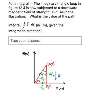 Path Integral The imaginary triangle loop in
figure 13.4 is now subjected to a downward
magnetic field of strength B=7T as in the
illustration. What is the value of the path
integral, f Bds (in Tm), given the
integration direction?
Type your response
y(m)
(3,4)
90°-0 d5₂
ds3
d5 (30)
B
x (m)