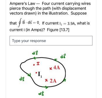 Ampere's Law
Four current carrying wires
pierce though the path (with displacement
vectors drawn) in the illustration. Suppose
that
$
current I (in Amps)? Figure [13.7]
——
B. ds = 0. If current l₁
=
Type your response
dš
ds
I
ܐ
'I₁
d's
x 4A
x 2A
dš
3.9A, what is