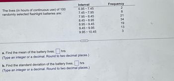 The lives (in hours of continuous use) of 100
randomly selected flashlight batteries are:
Interval
6.95-7.45
7.45-7.95
7.95 8.45
8.45-8.95
8.95-9.45
9.45-9.95
9.95-10.45
hrs
a. Find the mean of the battery lives.
(Type an integer or a decimal. Round to two decimal places.)
b. Find the standard deviation of the battery lives. hrs
(Type an integer or a decimal. Round to two decimal places.)
Frequency
NETHER
2
8
21
34
19
13
3