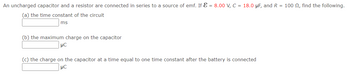 An uncharged capacitor and a resistor are connected in series to a source of emf. If = 8.00 V, C = 18.0 μF, and R = 100 , find the following.
(a) the time constant of the circuit
ms
(b) the maximum charge on the capacitor
μC
(c) the charge on the capacitor at a time equal to one time constant after the battery is connected
μC