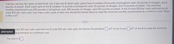 A farmer can buy two types of plant food, mix A and mix B. Each cubic yard of mix A contains 20 pounds of phosphoric acid, 30 pounds of nitrogen, and 5
pounds of potash. Each cubic yard of mix B contains 10 pounds of phosphoric acid, 30 pounds of nitrogen, and 10 pounds of potash. The minimum
monthly requirements are 500 pounds of phosphoric acid, 990 pounds of nitrogen, and 220 pounds of potash. If mix A costs $20 per cubic yard and mix B
costs $30 per cubic yard, how many cubic yards of each mix should the farmer blend to meet the minimum monthly requirements at a minimum cost? What
is this cost?
costs $20 per cubic yard and mix B costs $30 per cubic yard, the farmer should blend yd3 of mix A and yd³ of mix B to meet the minimum
requirements at a minimum cost.
The cost is $
attempted