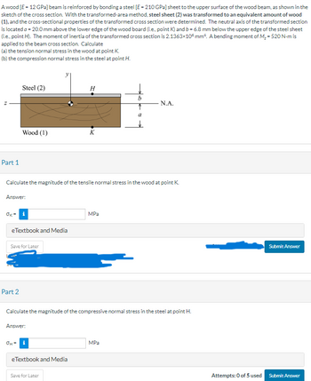 Awood [E-12 GPa] beam is reinforced by bonding a steel [E-210 GPa) sheet to the upper surface of the wood beam, as shown in the
sketch of the cross section. With the transformed-area method, steel sheet (2) was transformed to an equivalent amount of wood
(1), and the cross-sectional properties of the transformed cross section were determined. The neutral axis of the transformed section
is located a - 20.0 mm above the lower edge of the wood board (i.e., point K) and b- 6.8 mm below the upper edge of the steel sheet
(i.e., point H). The moment of inertia of the transformed cross section is 2.1363x106 mm². A bending moment of M₂ - 520 N-m is
applied to the beam cross section. Calculate
(a) the tension normal stress in the wood at point K.
(b) the compression normal stress in the steel at point H.
Part 1
OK'
Steel (2)
Answer:
Wood (1)
Part 2
Calculate the magnitude of the tensile normal stress in the wood at point K.
e Textbook and Media
i
Save for Later
OH
Answer:
H
eTextbook and Media
K
Save for Later
Calculate the magnitude of the compressive normal stress in the steel at point H.
MPa
b
↑
a
N.A.
MPa
Submit Answer
Attempts: 0 of 5 used Submit Answer