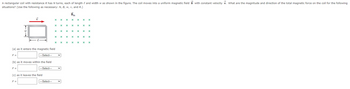 A rectangular coil with resistance R has N turns, each of length and width w as shown in the figure. The coil moves into a uniform magnetic field B with constant velocity V. What are the magnitude and direction of the total magnetic force on the coil for the following
situations? (Use the following as necessary: N, B, w, v, and R.)
(b) as it moves within the field
|---Select---
F =
---Select---
(c) as it leaves the field
F =
(a) as it enters the magnetic field
F =
X
---Select---
X
x
X
*
X
x
x
x
X
*
Bin
x
*
x
x
x
X
x xxx
x x x *
x
*****
x
x
x
