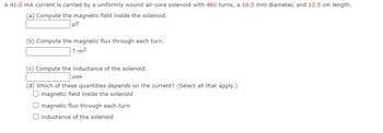 A 41.0 mA current is carried by a uniformly wound air-core solenoid with 460 turns, a 16.5 mm diameter, and 12.5 cm length.
(a) Compute the magnetic field inside the solenoid.
HT
(b) Compute the magnetic flux through each turn.
T.m²
(c) Compute the inductance of the solenoid.
mH
(d) Which of these quantities depends on the current? (Select all that apply.)
O magnetic field inside the solenoid
magnetic flux through each turn
inductance of the solenoid