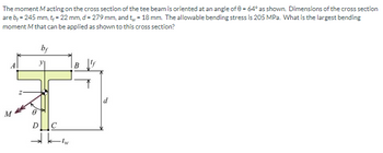 **Problem Statement:**

The moment \( M \) acting on the cross section of the tee beam is oriented at an angle of \( \theta = 64^\circ \) as shown. Dimensions of the cross section are \( b_f = 245 \text{ mm}, t_f = 22 \text{ mm}, d = 279 \text{ mm}, \) and \( t_w = 18 \text{ mm}. \) The allowable bending stress is 205 MPa. What is the largest bending moment \( M \) that can be applied as shown to this cross section?

**Diagram Explanation:**

The diagram illustrates a tee beam cross section with labeled dimensions:

- \( b_f \) is the width of the flange.
- \( t_f \) is the thickness of the flange.
- \( d \) is the overall depth of the beam.
- \( t_w \) is the thickness of the web.

Points A, B, C, and D define corners of the tee shape, and the centroid is marked at point \( z \). The moment \( M \) acts at an angle \( \theta \) from the vertical axis of the cross section.