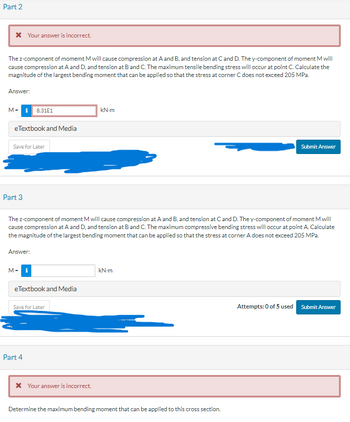 Certainly! Here’s a transcription suitable for an educational website:

---

### Part 2

**Problem Statement:**

The z-component of moment M will cause compression at points A and B, and tension at points C and D. Conversely, the y-component of moment M will cause compression at points A and D, and tension at points B and C. The maximum tensile bending stress is expected to occur at point C. Your task is to determine the magnitude of the largest bending moment that can be applied such that the stress at corner C does not exceed 205 MPa.

**Answer:**

M = \( \boxed{8.31 \times 10^1} \) kN-m

**Feedback:**

- Status: Incorrect answer.

*Additional Resources:*

- eTextbook and Media

[Submit Answer]

---

### Part 3

**Problem Statement:**

The z-component of moment M will cause compression at points A and B, and tension at points C and D. The y-component of moment M will cause compression at points A and D, and tension at points B and C. The maximum compressive bending stress will occur at point A. Determine the magnitude of the largest bending moment that can be applied so that the stress at corner A does not exceed 205 MPa.

**Answer:**

M = \( \boxed{} \) kN-m

*Attempts: 0 of 5 used*

[Submit Answer]

*Additional Resources:*

- eTextbook and Media

[Save for Later]

---

### Part 4

**Problem Statement:**

Determine the maximum bending moment that can be applied to this cross-section.

**Feedback:**

- Status: Incorrect answer.

---

In this scenario, you're tasked with calculating the largest permissible bending moment based on stress constraints at specific corners of a beam or structural member, taking into account compression and tension influences from moment components.