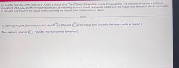 An investor has $60,000 to invest in a CD and a mutual fund. The CD yields 9% and the mutual fund yields 6%. The mutual fund requires a minimum
investment of $8,000, and the investor requires that at least twice as much should be invested in CDs as in the mutual fund. How much should be invested
in CDs and how much in the mutual fund to maximize the return? What is the maximum return?
C...
To maximize income, the investor should place $ in CDs and $ in the mutual fund. (Round to the nearest dollar as needed.)
The maximum return is $. (Round to the nearest dollar as needed.)