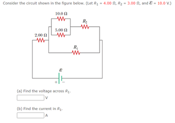 The circuit diagram consists of a complex circuit with multiple resistors and an EMF source. The resistors are labeled and have the following values:

- \(R_1 = 4.00 \, \Omega\)
- \(R_2 = 3.00 \, \Omega\)
- Resistor in parallel: \(10.0 \, \Omega\) and \(5.00 \, \Omega\)
- Another series resistor of \(2.00 \, \Omega\)

The EMF source (\(\mathcal{E}\)) has a voltage of \(10.0 \, \text{V}\).

The circuit topology is as follows:

1. A \(2.00 \, \Omega\) resistor is in series with the entire circuit.
2. Parallel to the main branch is a segment containing the \(10.0 \, \Omega\) and \(5.00 \, \Omega\) resistors.
3. The \(R_1\) and \(R_2\) resistors are in series with the parallel segment and the \(2.00 \, \Omega\) resistor.

**Questions:**

(a) Find the voltage across \(R_1\).

- Box provided for the answer in volts.

(b) Find the current in \(R_1\).

- Box provided for the answer in amperes.