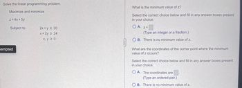 Solve the linear programming problem.
Maximize and minimize
z = 4x + 5y
Subject to
tempted
2x+y ≥ 30
x + 2y 2 24
x, y ≥ 0
What is the minimum value of z?
Select the correct choice below and fill in any answer boxes present
in your choice.
OA. Z=
(Type an integer or a fraction.)
OB. There is no minimum value of z.
What are the coordinates of the corner point where the minimum
value of z occurs?
Select the correct choice below and fill in any answer boxes present
in your choice.
OA. The coordinates are
(Type an ordered pair.)
OB. There is no minimum value of z.