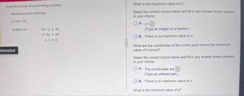 Solve the linear programming problem.
Maximize and minimize
z = 4x + 5y
Subject to
attempted
2x + y ≥ 30
x + 2y 2 24
x, y 20
What is the maximum value of z?
Select the correct choice below and fill in any answer boxes present
in your choice.
OA. Z=
(Type an integer or a fraction.)
OB. There is no maximum value of z.
What are the coordinates of the corner point where the maximum
value of z occurs?
Select the correct choice below and fill in any answer boxes present
in your choice.
OA. The coordinates are
(Type an ordered pair.)
OB. There is no maximum value of z..
What is the minimum value of z?