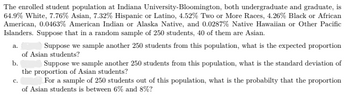 The enrolled student population at Indiana University-Bloomington, both undergraduate and graduate, is
64.9% White, 7.76% Asian, 7.32% Hispanic or Latino, 4.52% Two or More Races, 4.26% Black or African
American, 0.0463% American Indian or Alaska Native, and 0.0287% Native Hawaiian or Other Pacific
Islanders. Suppose that in a random sample of 250 students, 40 of them are Asian.
Suppose we sample another 250 students from this population, what is the expected proportion
of Asian students?
b.
a.
C.
Suppose we sample another 250 students from this population, what is the standard deviation of
the proportion of Asian students?
For a sample of 250 students out of this population, what is the probabilty that the proportion
of Asian students is between 6% and 8%?