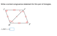 **Instructions:**

Write a correct congruence statement for this pair of triangles.

**Diagram Explanation:**

The image shows two triangles, △JHI and △FHI, sharing side \( \overline{HI} \). The two triangles are part of a quadrilateral \( IJFH \). The red markings indicate equality:

- Side \( \overline{IJ} \) is equal to side \( \overline{FH} \).
- Side \( \overline{HJ} \) is equal to side \( \overline{FI} \).
- Angle \( \angle JHI \) is equal to angle \( \angle FIH \).
- Angle \( \angle JIH \) is equal to angle \( \angle HFI \).

Based on these indications, the triangles have angles and sides that are marked congruently, suggesting congruence by ASA (Angle-Side-Angle) or SAS (Side-Angle-Side) criteria.

**Congruence Statement:**

△JHI ≅ △FHI