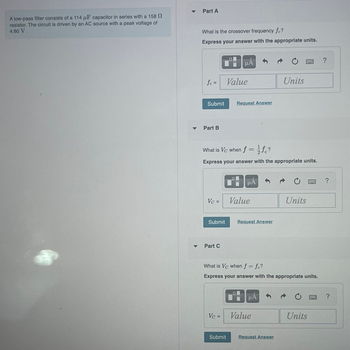 A low-pass filter consists of a 114 μF capacitor in series with a 158 S
resistor. The circuit is driven by an AC source with a peak voltage of
4.60 V.
▼
Part A
What is the crossover frequency fc?
Express your answer with the appropriate units.
fc =
Submit
Part B
Vc =
Submit
Part C
HÅ
What is Vc when f = fc?
Express your answer with the appropriate units.
Vc =
Value
Request Answer
Submit
HA
Value
Request Answer
B
What is Vc when f = fe?
Express your answer with the appropriate units.
μÀ
Units
Value
Request Answer
4984
Units
Units
www.
?
?
?