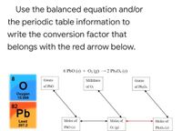 **Using Stoichiometry and the Periodic Table**

This educational segment explores the application of stoichiometry and periodic table information to determine conversion factors in chemical reactions. 

**Problem Statement:**
"Use the balanced equation and/or the periodic table information to write the conversion factor that belongs with the red arrow below."

**Balanced Equation:**
\[ 6 \text{PbO} \, (\text{s}) + \text{O}_2 \, (\text{g}) \rightarrow 2 \text{Pb}_3\text{O}_4 \, (\text{s}) \]

**Periodic Table Information:**
- **Oxygen (O)** - Atomic number: 8, Atomic mass: 15.999
- **Lead (Pb)** - Atomic number: 82, Atomic mass: 207.2

**Diagram Explanation:**
The diagram is a flowchart outlining the steps to convert between different quantities in the chemical reaction:

1. **Grams of PbO** are first converted into **moles of PbO (s)**.
2. The **moles of PbO (s)** are then converted into **moles of O2 (g)** via stoichiometric calculations based on the balanced chemical equation.
3. **Milliliters of O2** can be converted to **moles of O2 (g)** (if needed).
4. **Moles of O2 (g)** are converted to **moles of Pb3O4 (s)**.
5. Finally, the **moles of Pb3O4 (s)** are converted into **grams of Pb3O4**.

**Conversion Factor Question:**
In the diagram, focus is drawn to the conversion between **moles of O2 (g)** and **moles of Pb3O4 (s)** indicated by a red arrow.

**Key Step:**
Given the balanced equation:
\[ 6 \text{PbO} \, (\text{s}) + \text{O}_2 \, (\text{g}) \rightarrow 2 \text{Pb}_3\text{O}_4 \, (\text{s}) \]
The conversion factor between moles of \( \text{O}_2 \) and moles of \( \text{Pb}_3\text{O}_4 \) is derived from the stoichiometric coefficients:
\[ 1 \text{mole of O}_2 \rightarrow