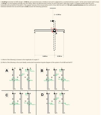 A 10.00 kg horizontal rod ABD (length = 0.900 m), pin-connected at B, is initially at rest and is subjected to a counterclockwise couple C. At the same instant, ball S (mass
= 2.50 kg) is at rest hanging vertically from the ceiling. When rod ABD becomes vertical, its end D hits ball S. Note that couple C is applied initially when the rod is
horizontal until just before it hits ball S. If the angular velocity of the rod just before end D of bar ABD hits ball S is 7.50 rad/s counterclockwise and the coefficient of
restitution between the rod and the ball is 0.650, answer the following questions:
A
C
IG00₂
S D
B
IGO₂
1. Which of the following is closest to the magnitude of couple C?
2. Which of the following is the most ideally constructed momentum-impulse diagram of the system of rod ABD and ball S?
S
B
+
S Ꭰ
B
MABDVG.2
S
B
+
MABDVG.2
B.At
D
S D
msVs.3 MABDVD,3
=
IG03
B
S
msVs.3
A
B
IG03
0.600 m
MABDVG,3
B
D
S
B
S
D
B
S
ΤΑ
L=0.500 m
+
ICO, ABDVG.2
D
S
B
S
B
+
MABDVG.2
D
0.300 m
B.At
ΤΑ
=
16003
B.At
S
mgVs.3
B
S
msVs.3
B
D
=
IG03 G
D
D
MARDVG3
MABDVG3