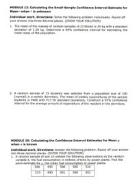 MODULE 12: Calculating the Small-Sample Confidence Interval Estimate for
Mean when ở is unknown
Individual work. Directions: Solve the following problem individually. Round off
your answer into three decimal places. (SHOW YOUR SOLUTION)
1. The mean of the masses of random samples of 21 blocks is 24 kg with a standard
deviation of 1.50 kg. Determine a 90% confidence interval for estimating the
mean mass of the population.
2. A random sample of 15 students was selected from a population size of 100
(normal) in a certain dormitory. The mean of weekly expenditures of the sample
students is P400 with P17.50 standard deviations. Construct a 95% confidence
interval for the average amount of expenditure of the resident in the dormitory.
MODULE 10: Calculating the Confidence Interval Estimates for Mean µ
when o is known
Individual work. Directions: Answer the following problem. Round off your answer
into three decimal places. (SHOW YOUR SOLUTION)
1. A random sample of size 10 yielded the following observations on the random
variable X, the fuel consumption in millions of tons by power plants. Find the
point estimate for µ, the mean fuel consumption of power plants.
506
495
508
500
510
515
490
501
508
502
