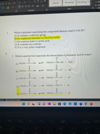 - A A Aa v A
Heading 1
& Rep
Normal
No Spacing
A 2. A v
A Sele
Styles
Editi
Paragraph
Which statement concerning the compound ethanoic acid is FALSE?
A) It contains a carboxyl group.
B) Its condensed structure is CH;CH2COOH.
1.
C) Its common name is acetic acid.
D) It contains two carbons.
E) It is a very polar compound.
I
2. Which equation best represents the dissociation of propanoic acid in water?
A) CH;CH2
CH,CH,-CH-OH
H,0+
OH
B) CH;CH,
CH,CH2
OO + OH
C) CH;CH2
CH;CH2-
C-OH
H+
D) CH;CH2
HO-
CH3CH2-ČH–0¯ +
H+
E) CH;CH2'
CH;CH2
HO-
H+
ans: On
*Accessibility: Investigate
PII
F3
home
prt sc
F10
F8
F9
&
7
8.
四 S
!!! ili
