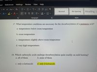 out
References Mailings
Review
View
Help
|A° A"| Aav Ao三
No Spacing
Heading 1
Normal
A v
Paragraph
Styles
17. What temperature conditions are necessary for the decarboxylation of a pentanoic acid?
a. temperatures below room temperature
b. room temperature
c. temperatures slightly above room temperature
d. very high temperatures
18. Which carboxylic acids undergo decarboxylation quite readily on mild heating?
a. all of them
b. none of them
c. only a-ketoacids
d. only B-ketoacids
