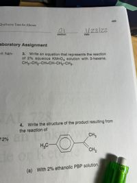 465
Qualitative Tests for Alkenes
01
1/23/22
section
date
aboratory Assignment
en han-
3. Write an equation that represents the reaction
of 2% aqueous KMNO4 solution with 3-hexene,
CH3-CH2-CH=CH-CH2-CH3.
JAL
4. Write the structure of the product resulting from
the reaction of
12% n Un
H,C-
CH3
CH2
de or
(a) With 2% ethanolic PBP solution.
