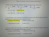 Chapter 14 Carboxylic Acids and Carboxylic Acid Derivatives
12. Rank order the following carboxylic acids from strongest acid to weakest acid:
(i)
COOH
(ii)
.COOH
(ii)
COOH
a. (i) > (ii) > (ii)
b. (iii) > (ii) > (i)
c. (ii) > (iii) > (i)
d. (ii) > (i) > (iii)
13. In what form(s) will a carboxylic acid, RCOOH, be present if the pH of an aqueous solution is
adjusted to be very much lower than the pKa of the acid?
a. primarily as RCOOH (ag)
b. primarily as RCO0- (ag)
c. equal amounts of a and b
d. neither a nor b
14. In what form(s) will a carboxylic acid, RCOOH, be present if the pH of an aqueous solution is
adjusted to be
a. primarily as RCOOH (ag)
very
much higher than the pKa of the acid?
b. primarily as RCOO- (ag)
c. equal amounts of (a) and (b)
d. neither (a) nor (b)
