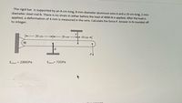 The rigid bar is supported by an 8-cm-long, 8-mm-diameter aluminum wire A and a 10-cm-long, 2-mm-
diameter steel rod B. There is no strain in either before the load of 4000 N is applied. After the load is
applied, a deformation of 4 mm is measured in the wire. Calculate the force P. Answer in N rounded off
to integer.
20 cm
20 cm-
10 cm-
P
Esteel200GPa
this apcwor
B
Ealum = 72GPa