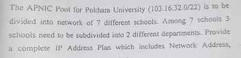 The APNIC Pool for Pokhara University (103.16.32.0/22) is to be
divided into network of 7 different schools. Among 7 schools 3
schools need to be subdivided into 2 different departments. Provide
a complete IP Address Plan which includes Network Address,