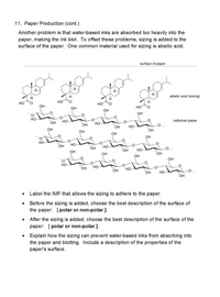 11. Paper Production (cont.)
Another problem is that water-based inks are absorbed too heavily into the
paper, making the ink blot. To offset these problems, sizing is added to the
surface of the paper. One common material used for sizing is abietic acid.
surface of paper
abietic acid (sizing)
HO
OH
HO
OH
HO
OH
OH
но-
OH
но
cellulose paper
OH
но
OH
HO
OH
OH
OH
OH
OH
но
OH
но-
OH
но-
OH
OH
Но-
-O-.
OH
OH
OH
OH
HO
OH
но-
OH
но
OH
Но
OH
Label the IMF that allows the sizing to adhere to the paper.
Before the sizing is added, choose the best description of the surface of
the paper: [polar or non-polar ].
After the sizing is added, choose the best description of the surface of the
paper: [ polar or non-polar ].
Explain how the sizing can prevent water-based inks from absorbing into
the paper and blotting. Include a description of the properties of the
paper's surface.
