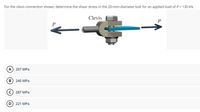 For the clevis connection shown, determine the shear stress in the 20-mm-diameter bolt for an applied load of P = 130 kN.
Clevis
P
A) 207 MPa
в) 245 МPа
287 MPa
221 MPa
