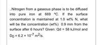 .Nitrogen from a gaseous phase is to be diffused
into pure iron at 669 °C. If the surface
concentration is maintained at 1.0 wt% N, what
will be the concentration (wt%) 0.9 mm from the
surface after 6 hours? Given: Qd = 58 kJ/mol and
Do = 6.2 x 10-7 m2/s.
%3D
