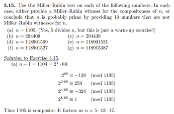 3.15. Use the Miller-Rabin test on each of the following numbers. In each
case, either provide a Miller-Rabin witness for the compositeness of n, or
conclude that n is probably prime by providing 10 numbers that are not
Miller-Rabin witnesses for n.
n
(c) n = 294439
(a) n = 1105. (Yes, 5 divides n, but this is just a warm-up exercise!)
(b) n = 294409
(d) n = 118901509
(f) n = 118901527
(e) n = 118901521
118915387
Solution to Exercise 3.15.
(a) n − 1 = 1104 = 24. 69.
60
=
n =
269 = -138
(mod 1105)
(mod 1105)
(mod 1105)
(mod 1105)
Thus 1105 is composite. It factors as n = 5.13.17.
22.69 = 259
24-69-324
28-69 1