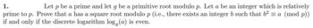 1.
Let P be a prime and let g be a primitive root modulo p. Let a be an integer which is relatively
prime to p. Prove that a has a square root modulo p (i.e., there exists an integer b such that b² = a (mod p))
if and only if the discrete logarithm log, (a) is even.