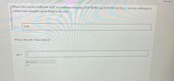 Macmillan Learning
What is the activity coefficient of H+ in a solution containing 0.020 M HCI and 0.010 M Ca(CIO)? Activity coefficients at
various ionic strengths can be found in this table.
Attempt 3
Y =
0.86
What is the pH of this solution?
pH =
TOOLS
x10