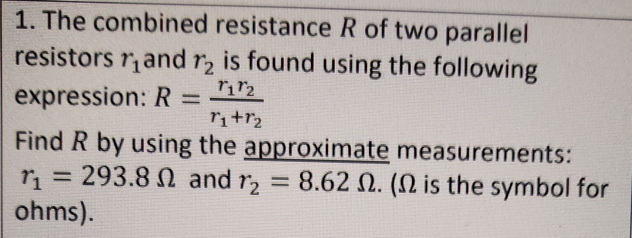 1. The combined resistance R of two parallel
resistors and r2 is found using the following
7172
expression: R=
7₁+1/₂
Find R by using the approximate measurements:
r₁=293.8 and r2 = 8.62 2. ( is the symbol for
ohms).