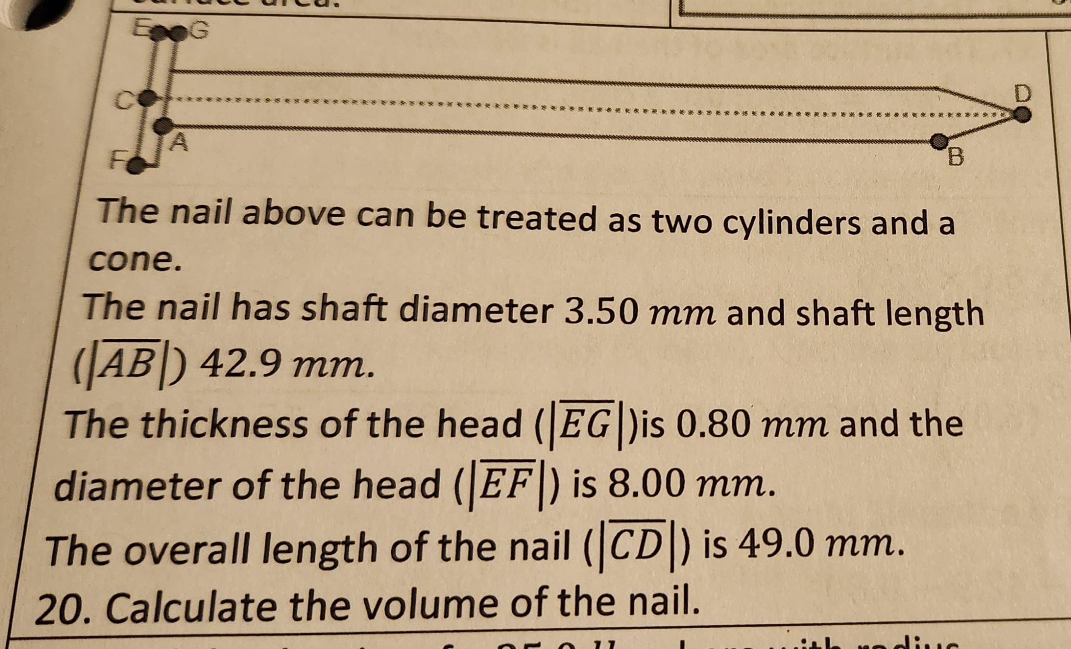 EG
B
The nail above can be treated as two cylinders and a
cone.
The nail has shaft diameter 3.50 mm and shaft length
(AB) 42.9 mm.
The thickness of the head (EG)is 0.80 mm and the
diameter of the head (EF) is 8.00 mm.
The overall length of the nail (CD) is 49.0 mm.
20. Calculate the volume of the nail.
th radius