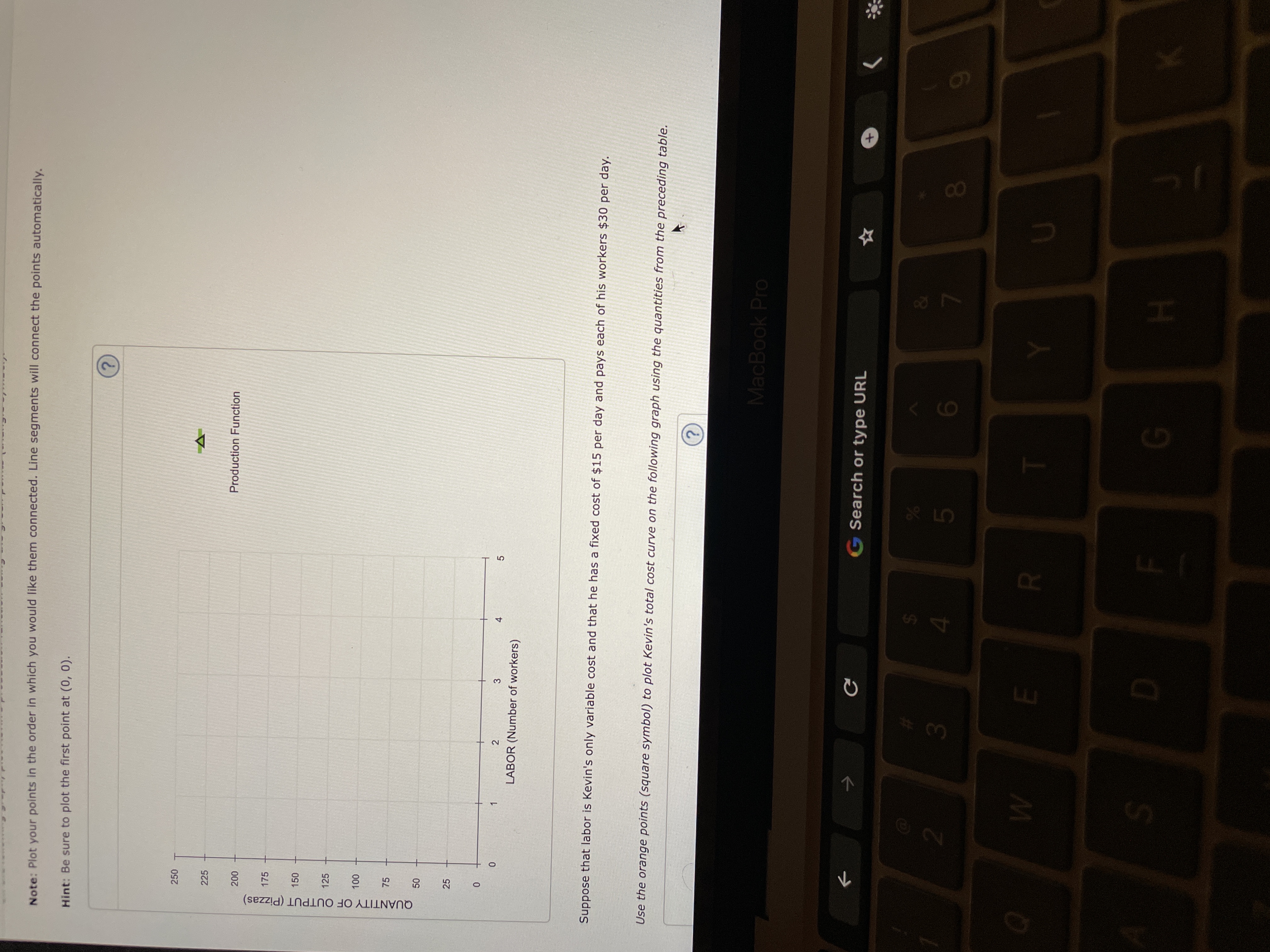 十
5
F.
25
QUANTITY OF OUTPUT (Pizzas)
Note: Plot your points in the order in which you would like them connected. Line segments will connect the points automatically.
Hint: Be sure to plot the first point at (0, 0).
250
225
Production Function
175
150
125
00 0
75
3
4.
LABOR (Number of workers)
Suppose that labor is Kevin's only variable cost and that he has a fixed cost of $15 per day and pays each of his workers $30 per day.
Use the orange points (square symbol) to plot Kevin's total cost curve on the following graph using the quantities from the preceding table.
MacBook Pro
->
Search or type URL
&
3.
9.
00
6
