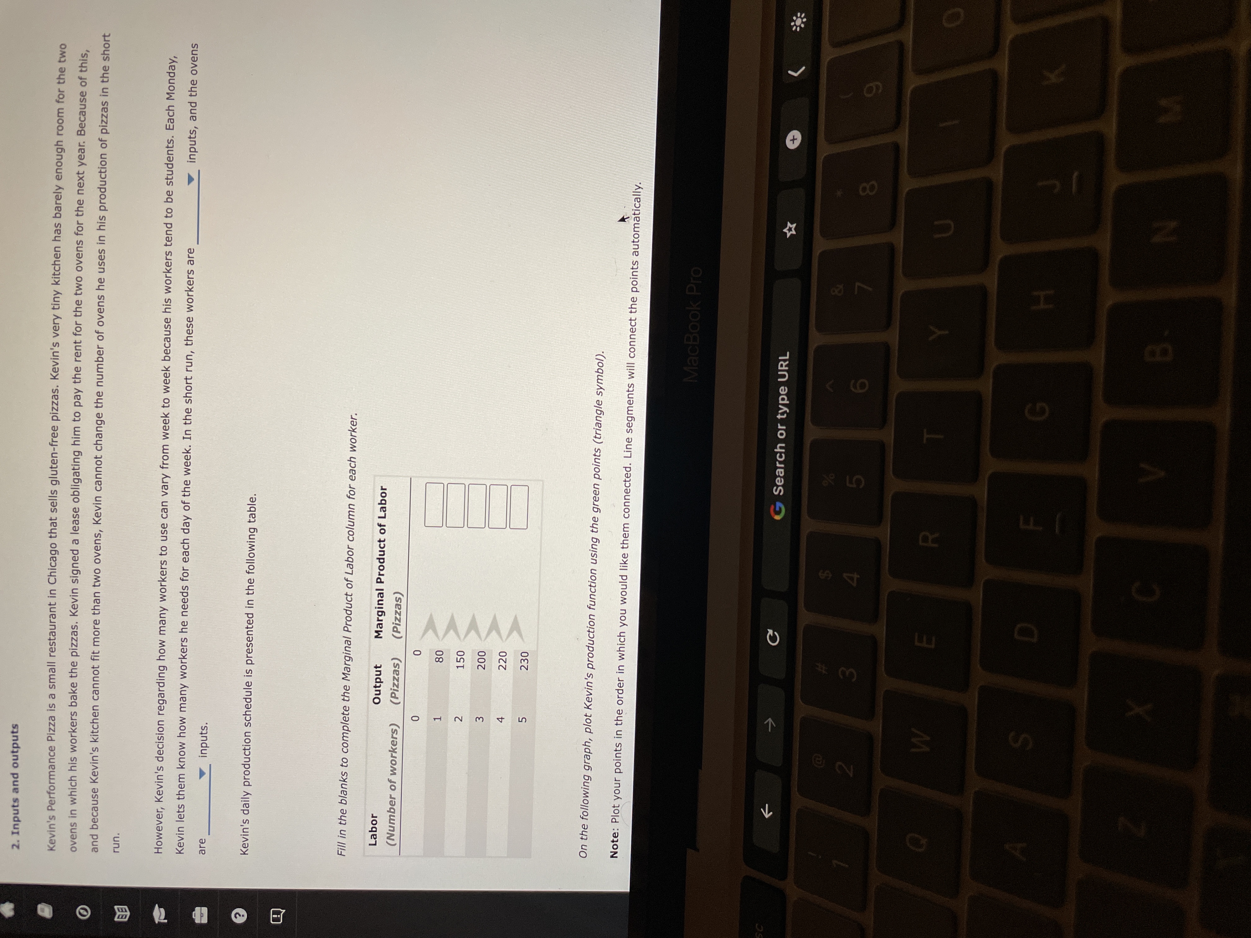 2. Inputs and outputs
Kevin's Performance Pizza is a small restaurant in Chicago that sells gluten-free pizzas. Kevin's very tiny kitchen has barely enough room for the two
ovens in which his workers bake the pizzas. Kevin signed a lease obligating him to pay the rent for the two ovens for the next year. Because of this,
and because Kevin's kitchen cannot fit more than two ovens, Kevin cannot change the number of ovens he uses in his production of pizzas in the short
"un.
因
However, Kevin's decision regarding how many workers to use can vary from week to week because his workers tend to be students. Each Monday,
Kevin lets them know how many workers he needs for each day of the week. In the short run, these workers are
inputs, and the ovens
are
inputs.
Kevin's daily production schedule is presented in the following table.
Fill in the blanks to complete the Marginal Product of Labor column for each worker.
Labor
Output
Marginal Product of Labor
(Number of workers)
(Pizzas)
(Pizzas)
1.
150
2.
3.
220
230
On the following graph, plot Kevin's production function using the green points (triangle symbol).
Note: Plot your points in the order in which you would like them connected. Line segments will connect the points automatically.
MacBook Pro
G Search or type URL
->
3.
4.
081
S.
H.
B.
N
