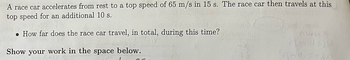 A race car accelerates from rest to a top speed of 65 m/s in 15 s. The race car then travels at this top speed for an additional 10 s.

- How far does the race car travel, in total, during this time?

Show your work in the space below.