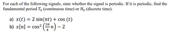 For each of the following signals, state whether the signal is periodic. If it is periodic, find the
fundamental period To (continuous time) or No (discrete time).
a) x(t) = 2 sin(πt) + cos (t)
b) x[n] = cos² (³″ n) — 2