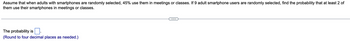 Assume that when adults with smartphones are randomly selected, 45% use them in meetings or classes. If 9 adult smartphone users are randomly selected, find the probability that at least 2 of
them use their smartphones in meetings or classes.
The probability is.
(Round to four decimal places as needed.)