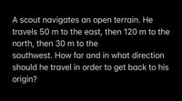 A scout navigates an open terrain. He
travels 50 m to the east, then 120 m to the
north, then 30 m to the
southwest. How far and in what direction
should he travel in order to get back to his
origin?
