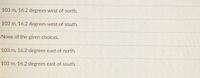 103 m, 16.2 degrees west of north.
103 m, 16.2 degrees west of south.
None of the given choices.
103 m, 16.2 degrees east of north.
103 m, 16.2 degrees east of south.
